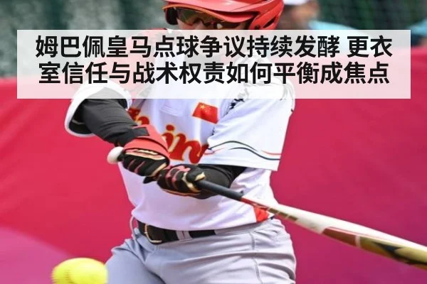 姆巴佩皇马点球争议持续发酵 更衣室信任与战术权责如何平衡成焦点（kaiyun）