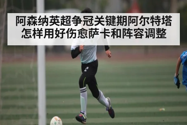 阿森纳英超争冠关键期阿尔特塔怎样用好伤愈萨卡和阵容调整